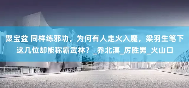 聚宝盆 同样练邪功，为何有人走火入魔，梁羽生笔下这几位却能称霸武林？_乔北溟_厉胜男_火山口