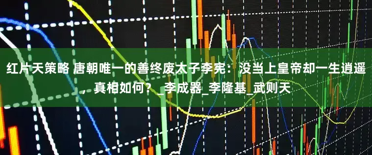 红片天策略 唐朝唯一的善终废太子李宪：没当上皇帝却一生逍遥，真相如何？_李成器_李隆基_武则天