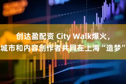 创达盈配资 City Walk爆火，城市和内容创作者共同在上海“造梦”