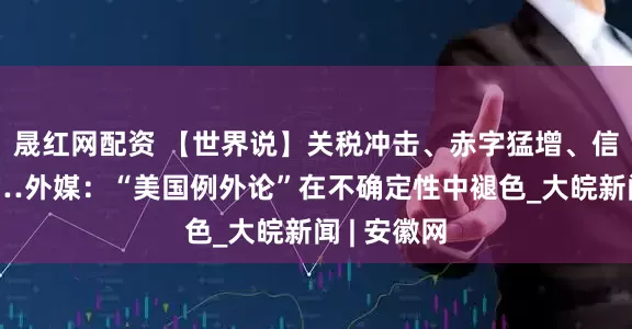 晟红网配资 【世界说】关税冲击、赤字猛增、信任缺失……外媒：“美国例外论”在不确定性中褪色_大皖新闻 | 安徽网