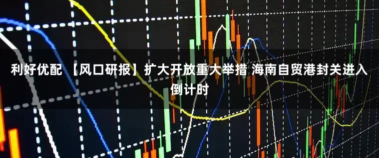利好优配 【风口研报】扩大开放重大举措 海南自贸港封关进入倒计时