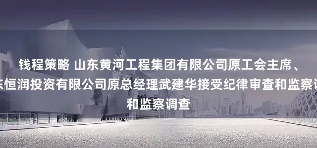 钱程策略 山东黄河工程集团有限公司原工会主席、山东恒润投资有限公司原总经理武建华接受纪律审查和监察调查