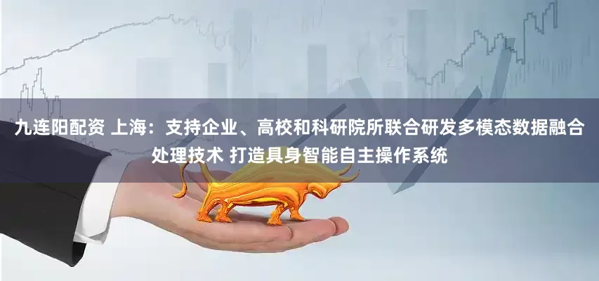 九连阳配资 上海：支持企业、高校和科研院所联合研发多模态数据融合处理技术 打造具身智能自主操作系统