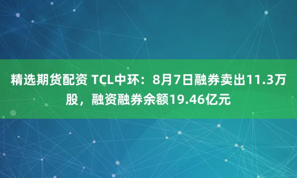 精选期货配资 TCL中环：8月7日融券卖出11.3万股，融资融券余额19.46亿元