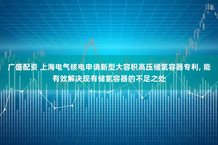 广盛配资 上海电气核电申请新型大容积高压储氢容器专利, 能有效解决现有储氢容器的不足之处