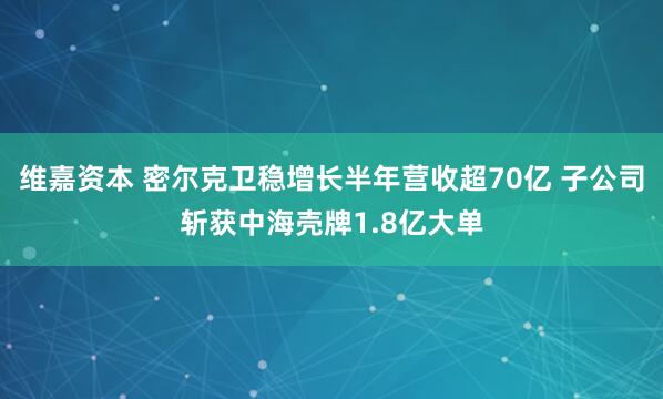 维嘉资本 密尔克卫稳增长半年营收超70亿 子公司斩获中海壳牌1.8亿大单