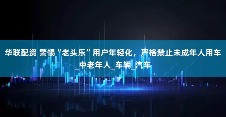 华联配资 警惕“老头乐”用户年轻化，严格禁止未成年人用车_中老年人_车辆_汽车