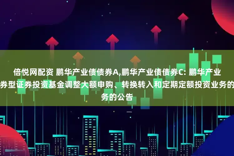 倍悦网配资 鹏华产业债债券A,鹏华产业债债券C: 鹏华产业债债券型证券投资基金调整大额申购、转换转入和定期定额投资业务的公告