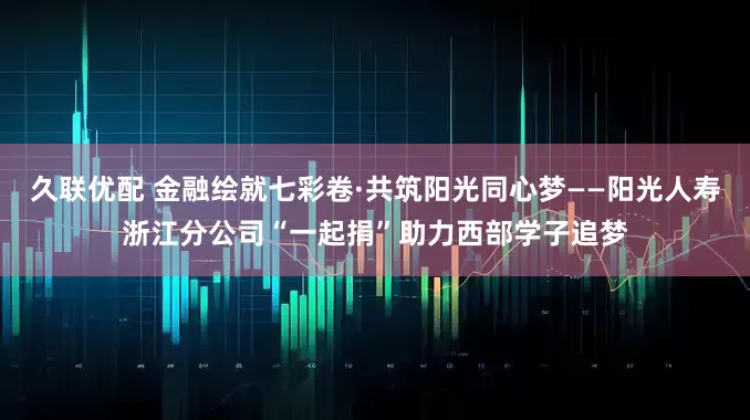 久联优配 金融绘就七彩卷·共筑阳光同心梦——阳光人寿浙江分公司“一起捐”助力西部学子追梦