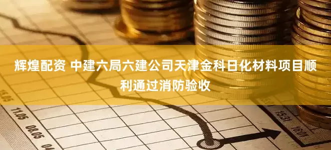 辉煌配资 中建六局六建公司天津金科日化材料项目顺利通过消防验收