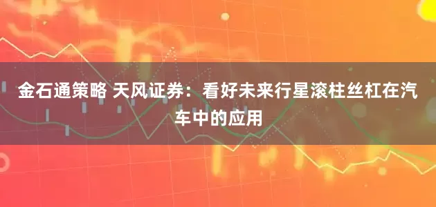 金石通策略 天风证券：看好未来行星滚柱丝杠在汽车中的应用