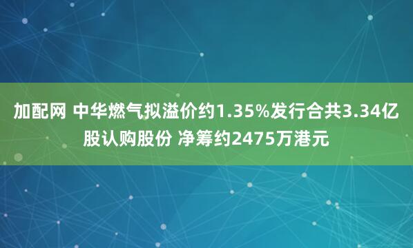 加配网 中华燃气拟溢价约1.35%发行合共3.34亿股认购股份 净筹约2475万港元