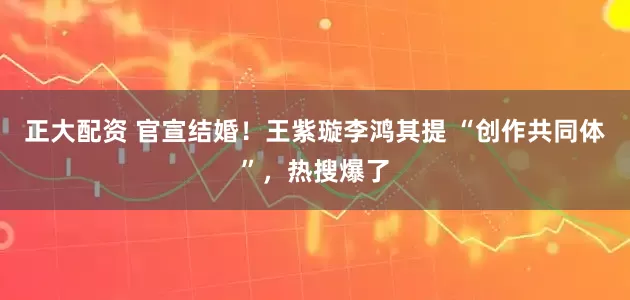 正大配资 官宣结婚！王紫璇李鸿其提 “创作共同体”，热搜爆了
