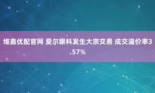维嘉优配官网 爱尔眼科发生大宗交易 成交溢价率3.57%