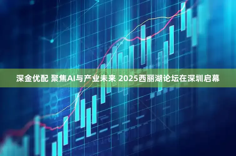 深金优配 聚焦AI与产业未来 2025西丽湖论坛在深圳启幕