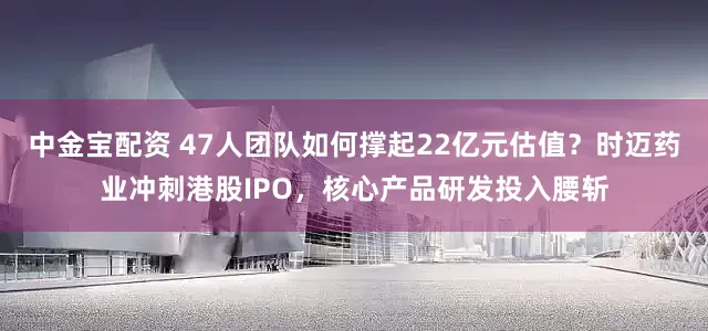 中金宝配资 47人团队如何撑起22亿元估值？时迈药业冲刺港股IPO，核心产品研发投入腰斩
