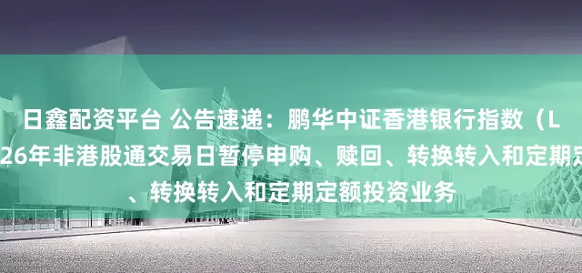 日鑫配资平台 公告速递：鹏华中证香港银行指数（LOF）基金2026年非港股通交易日暂停申购、赎回、转换转入和定期定额投资业务