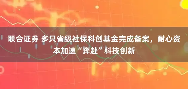 联合证券 多只省级社保科创基金完成备案，耐心资本加速“奔赴”科技创新