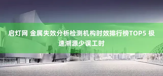 启灯网 金属失效分析检测机构时效排行榜TOP5 极速溯源少误工时