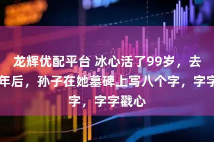 龙辉优配平台 冰心活了99岁，去世13年后，孙子在她墓碑上写八个字，字字戳心