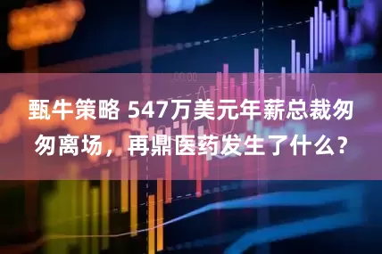 甄牛策略 547万美元年薪总裁匆匆离场，再鼎医药发生了什么？